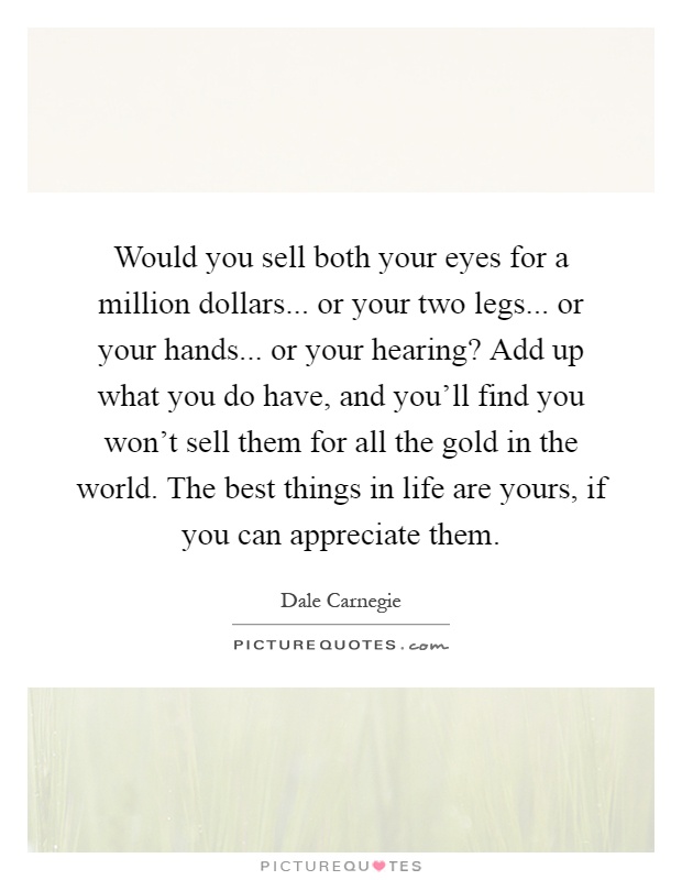 Would you sell both your eyes for a million dollars... or your two legs... or your hands... or your hearing? Add up what you do have, and you'll find you won't sell them for all the gold in the world. The best things in life are yours, if you can appreciate them Picture Quote #1
