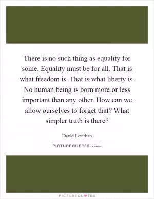 There is no such thing as equality for some. Equality must be for all. That is what freedom is. That is what liberty is. No human being is born more or less important than any other. How can we allow ourselves to forget that? What simpler truth is there? Picture Quote #1