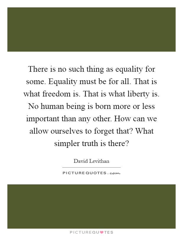 There is no such thing as equality for some. Equality must be for all. That is what freedom is. That is what liberty is. No human being is born more or less important than any other. How can we allow ourselves to forget that? What simpler truth is there? Picture Quote #1