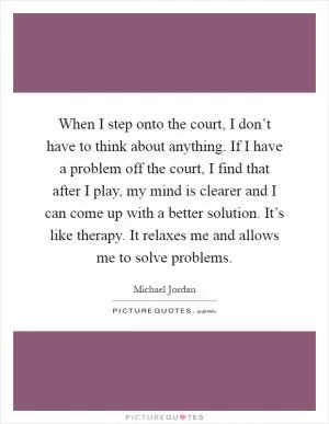 When I step onto the court, I don’t have to think about anything. If I have a problem off the court, I find that after I play, my mind is clearer and I can come up with a better solution. It’s like therapy. It relaxes me and allows me to solve problems Picture Quote #1