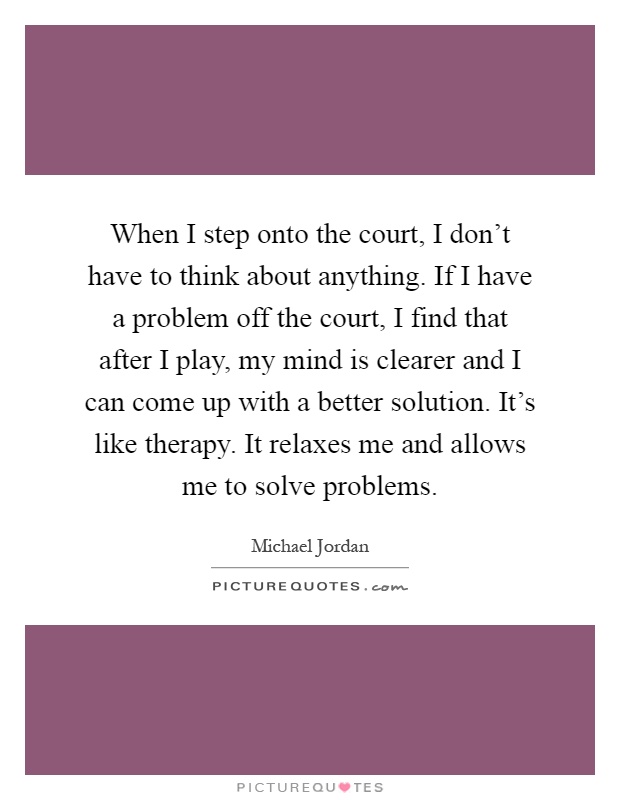When I step onto the court, I don't have to think about anything. If I have a problem off the court, I find that after I play, my mind is clearer and I can come up with a better solution. It's like therapy. It relaxes me and allows me to solve problems Picture Quote #1