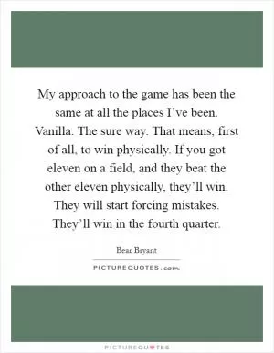 My approach to the game has been the same at all the places I’ve been. Vanilla. The sure way. That means, first of all, to win physically. If you got eleven on a field, and they beat the other eleven physically, they’ll win. They will start forcing mistakes. They’ll win in the fourth quarter Picture Quote #1