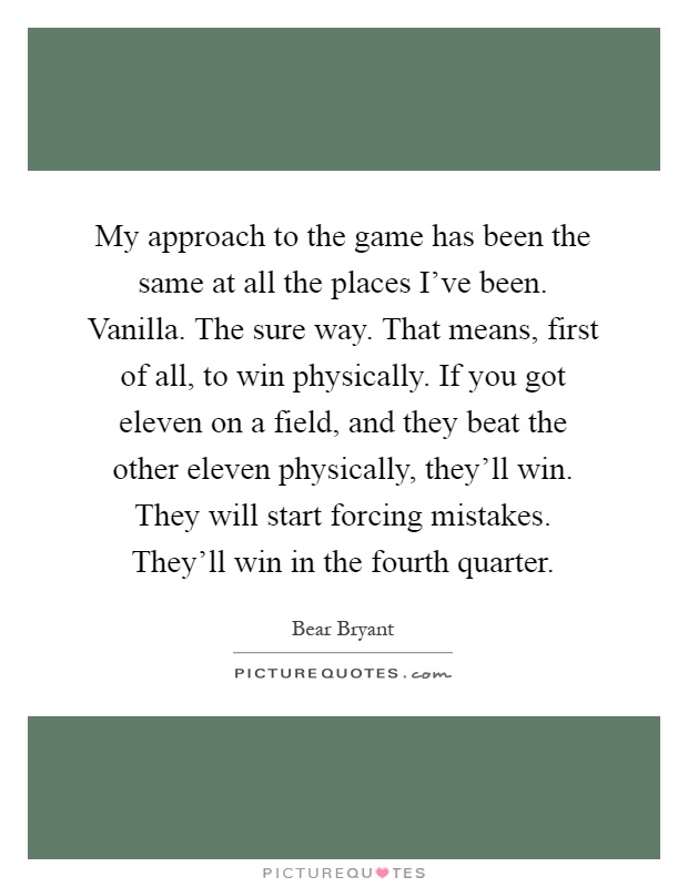 My approach to the game has been the same at all the places I've been. Vanilla. The sure way. That means, first of all, to win physically. If you got eleven on a field, and they beat the other eleven physically, they'll win. They will start forcing mistakes. They'll win in the fourth quarter Picture Quote #1