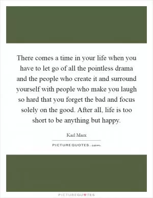 There comes a time in your life when you have to let go of all the pointless drama and the people who create it and surround yourself with people who make you laugh so hard that you forget the bad and focus solely on the good. After all, life is too short to be anything but happy Picture Quote #1