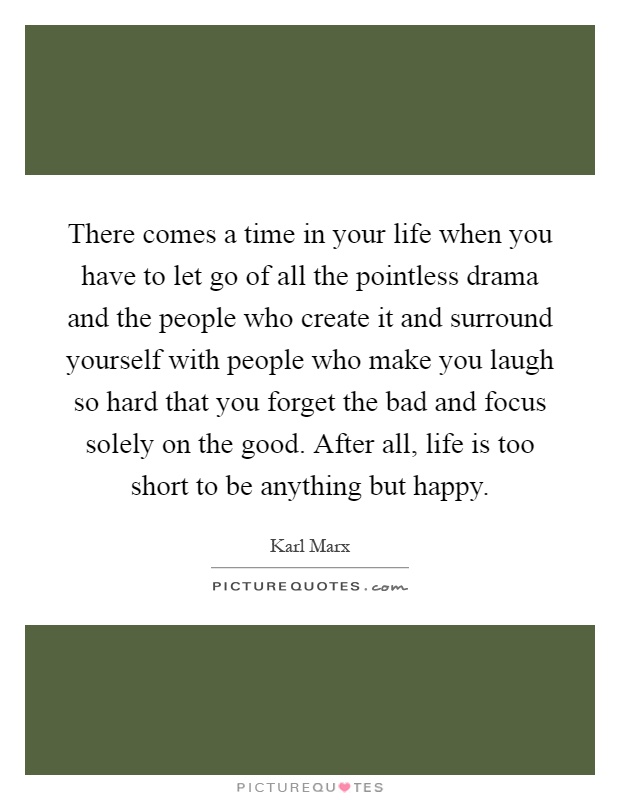 There comes a time in your life when you have to let go of all the pointless drama and the people who create it and surround yourself with people who make you laugh so hard that you forget the bad and focus solely on the good. After all, life is too short to be anything but happy Picture Quote #1