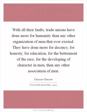 With all their faults, trade unions have done more for humanity than any other organization of men that ever existed. They have done more for decency, for honesty, for education, for the betterment of the race, for the developing of character in men, than any other association of men Picture Quote #1