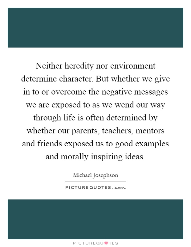 Neither heredity nor environment determine character. But whether we give in to or overcome the negative messages we are exposed to as we wend our way through life is often determined by whether our parents, teachers, mentors and friends exposed us to good examples and morally inspiring ideas Picture Quote #1