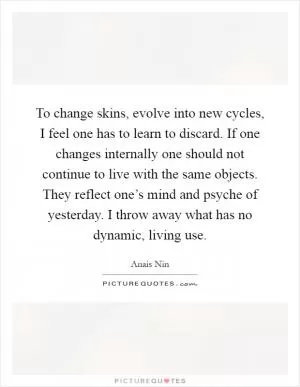 To change skins, evolve into new cycles, I feel one has to learn to discard. If one changes internally one should not continue to live with the same objects. They reflect one’s mind and psyche of yesterday. I throw away what has no dynamic, living use Picture Quote #1