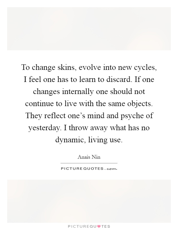 To change skins, evolve into new cycles, I feel one has to learn to discard. If one changes internally one should not continue to live with the same objects. They reflect one's mind and psyche of yesterday. I throw away what has no dynamic, living use Picture Quote #1