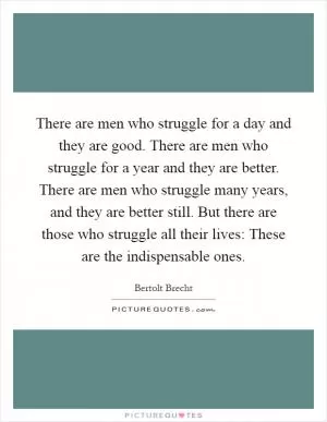 There are men who struggle for a day and they are good. There are men who struggle for a year and they are better. There are men who struggle many years, and they are better still. But there are those who struggle all their lives: These are the indispensable ones Picture Quote #1