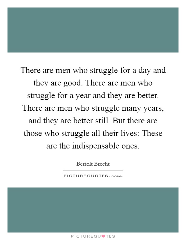 There are men who struggle for a day and they are good. There are men who struggle for a year and they are better. There are men who struggle many years, and they are better still. But there are those who struggle all their lives: These are the indispensable ones Picture Quote #1