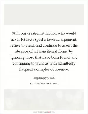 Still, our creationist incubi, who would never let facts spoil a favorite argument, refuse to yield, and continue to assert the absence of all transitional forms by ignoring those that have been found, and continuing to taunt us with admittedly frequent examples of absence Picture Quote #1