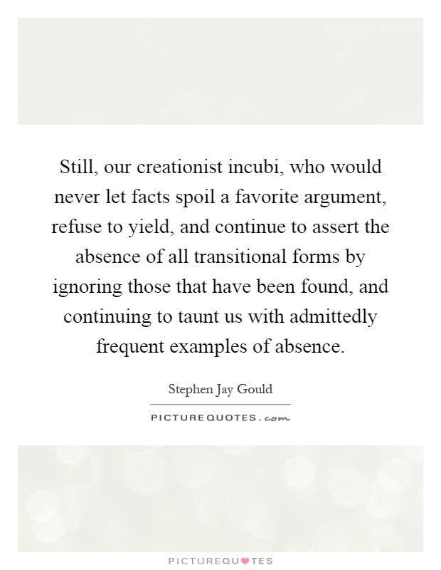 Still, our creationist incubi, who would never let facts spoil a favorite argument, refuse to yield, and continue to assert the absence of all transitional forms by ignoring those that have been found, and continuing to taunt us with admittedly frequent examples of absence Picture Quote #1