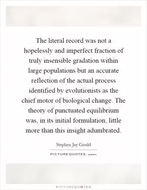 The literal record was not a hopelessly and imperfect fraction of truly insensible gradation within large populations but an accurate reflection of the actual process identified by evolutionists as the chief motor of biological change. The theory of punctuated equilibrium was, in its initial formulation, little more than this insight adumbrated Picture Quote #1