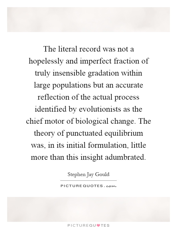The literal record was not a hopelessly and imperfect fraction of truly insensible gradation within large populations but an accurate reflection of the actual process identified by evolutionists as the chief motor of biological change. The theory of punctuated equilibrium was, in its initial formulation, little more than this insight adumbrated Picture Quote #1