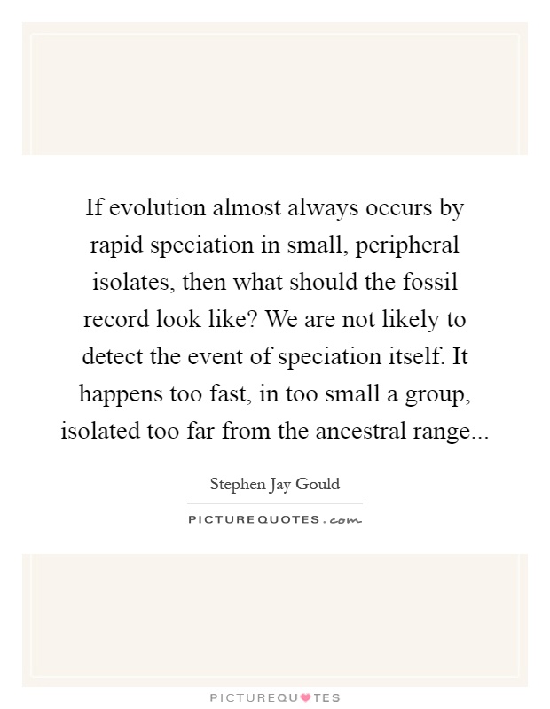 If evolution almost always occurs by rapid speciation in small, peripheral isolates, then what should the fossil record look like? We are not likely to detect the event of speciation itself. It happens too fast, in too small a group, isolated too far from the ancestral range Picture Quote #1
