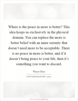 Where is the peace in more is better? This idea keeps us exclusively in the physical domain. You can replace the more is better belief with an inner serenity that doesn’t need more to be acceptable. There is no peace in more is better, and if it doesn’t being peace to your life, then it’s something you want to discard Picture Quote #1