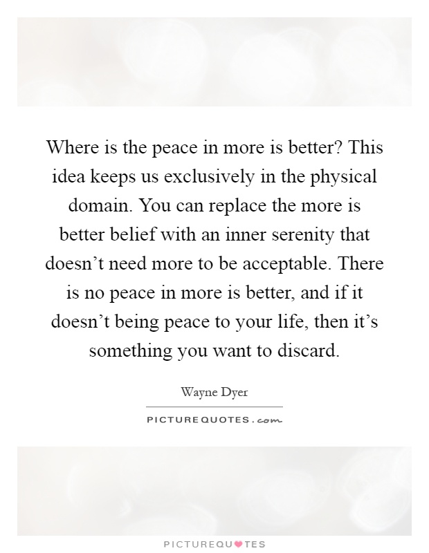 Where is the peace in more is better? This idea keeps us exclusively in the physical domain. You can replace the more is better belief with an inner serenity that doesn't need more to be acceptable. There is no peace in more is better, and if it doesn't being peace to your life, then it's something you want to discard Picture Quote #1