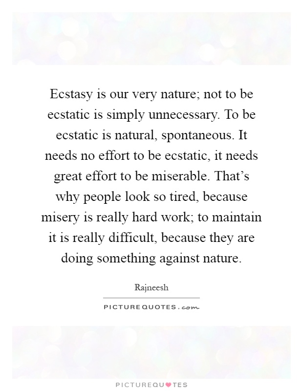 Ecstasy is our very nature; not to be ecstatic is simply unnecessary. To be ecstatic is natural, spontaneous. It needs no effort to be ecstatic, it needs great effort to be miserable. That's why people look so tired, because misery is really hard work; to maintain it is really difficult, because they are doing something against nature Picture Quote #1