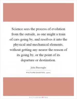 Science sees the process of evolution from the outside, as one might a train of cars going by, and resolves it into the physical and mechanical elements, without getting any nearer the reason of its going by, or the point of its departure or destination Picture Quote #1