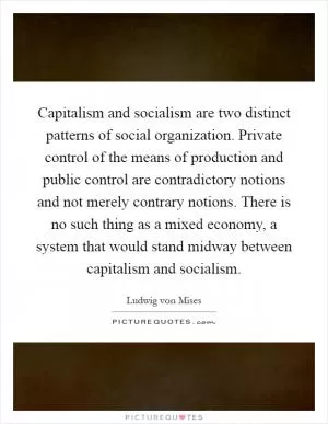 Capitalism and socialism are two distinct patterns of social organization. Private control of the means of production and public control are contradictory notions and not merely contrary notions. There is no such thing as a mixed economy, a system that would stand midway between capitalism and socialism Picture Quote #1