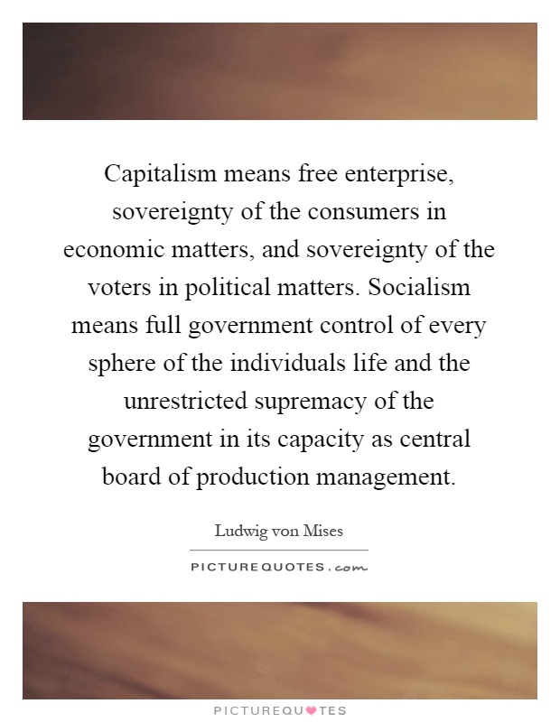 Capitalism means free enterprise, sovereignty of the consumers in economic matters, and sovereignty of the voters in political matters. Socialism means full government control of every sphere of the individuals life and the unrestricted supremacy of the government in its capacity as central board of production management Picture Quote #1