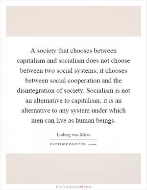 A society that chooses between capitalism and socialism does not choose between two social systems; it chooses between social cooperation and the disintegration of society. Socialism is not an alternative to capitalism; it is an alternative to any system under which men can live as human beings Picture Quote #1