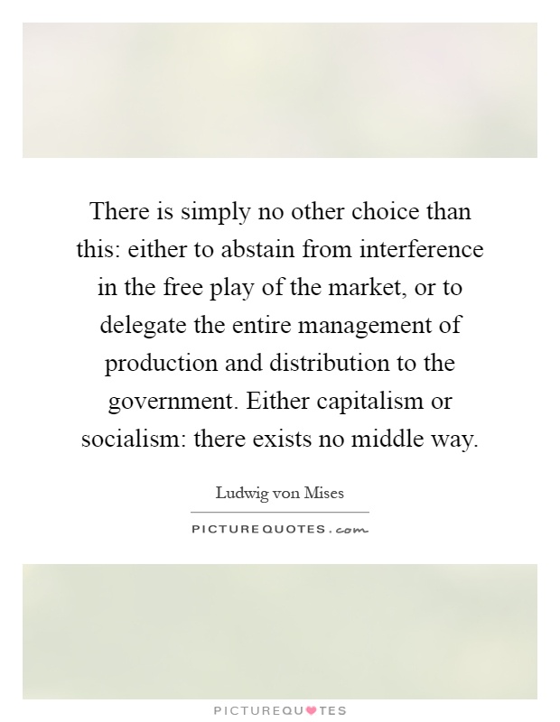 There is simply no other choice than this: either to abstain from interference in the free play of the market, or to delegate the entire management of production and distribution to the government. Either capitalism or socialism: there exists no middle way Picture Quote #1