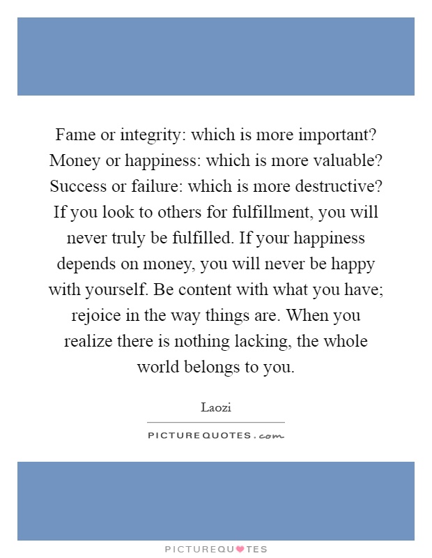 Fame or integrity: which is more important? Money or happiness: which is more valuable? Success or failure: which is more destructive? If you look to others for fulfillment, you will never truly be fulfilled. If your happiness depends on money, you will never be happy with yourself. Be content with what you have; rejoice in the way things are. When you realize there is nothing lacking, the whole world belongs to you Picture Quote #1