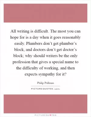 All writing is difficult. The most you can hope for is a day when it goes reasonably easily. Plumbers don’t get plumber’s block, and doctors don’t get doctor’s block; why should writers be the only profession that gives a special name to the difficulty of working, and then expects sympathy for it? Picture Quote #1