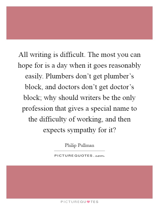 All writing is difficult. The most you can hope for is a day when it goes reasonably easily. Plumbers don't get plumber's block, and doctors don't get doctor's block; why should writers be the only profession that gives a special name to the difficulty of working, and then expects sympathy for it? Picture Quote #1