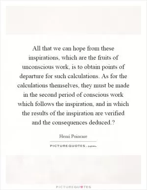 All that we can hope from these inspirations, which are the fruits of unconscious work, is to obtain points of departure for such calculations. As for the calculations themselves, they must be made in the second period of conscious work which follows the inspiration, and in which the results of the inspiration are verified and the consequences deduced.? Picture Quote #1
