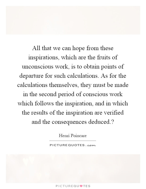 All that we can hope from these inspirations, which are the fruits of unconscious work, is to obtain points of departure for such calculations. As for the calculations themselves, they must be made in the second period of conscious work which follows the inspiration, and in which the results of the inspiration are verified and the consequences deduced.? Picture Quote #1