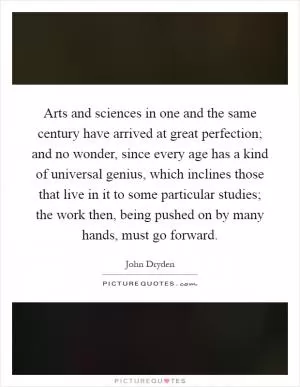 Arts and sciences in one and the same century have arrived at great perfection; and no wonder, since every age has a kind of universal genius, which inclines those that live in it to some particular studies; the work then, being pushed on by many hands, must go forward Picture Quote #1