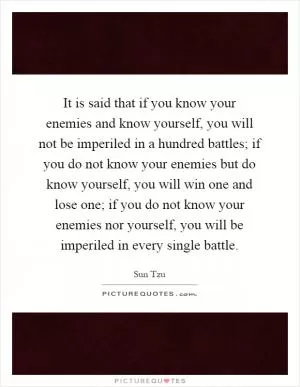 It is said that if you know your enemies and know yourself, you will not be imperiled in a hundred battles; if you do not know your enemies but do know yourself, you will win one and lose one; if you do not know your enemies nor yourself, you will be imperiled in every single battle Picture Quote #1