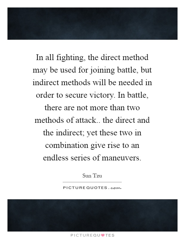 In all fighting, the direct method may be used for joining battle, but indirect methods will be needed in order to secure victory. In battle, there are not more than two methods of attack.. the direct and the indirect; yet these two in combination give rise to an endless series of maneuvers Picture Quote #1