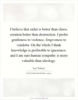 I believe that order is better than chaos, creation better than destruction. I prefer gentleness to violence, forgiveness to vendetta. On the whole I think knowledge is preferable to ignorance, and I am sure human sympathy is more valuable than ideology Picture Quote #1