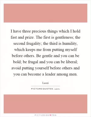 I have three precious things which I hold fast and prize. The first is gentleness; the second frugality; the third is humility, which keeps me from putting myself before others. Be gentle and you can be bold; be frugal and you can be liberal; avoid putting yourself before others and you can become a leader among men Picture Quote #1