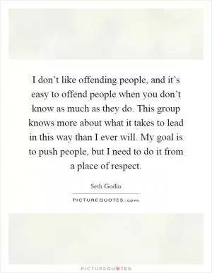 I don’t like offending people, and it’s easy to offend people when you don’t know as much as they do. This group knows more about what it takes to lead in this way than I ever will. My goal is to push people, but I need to do it from a place of respect Picture Quote #1