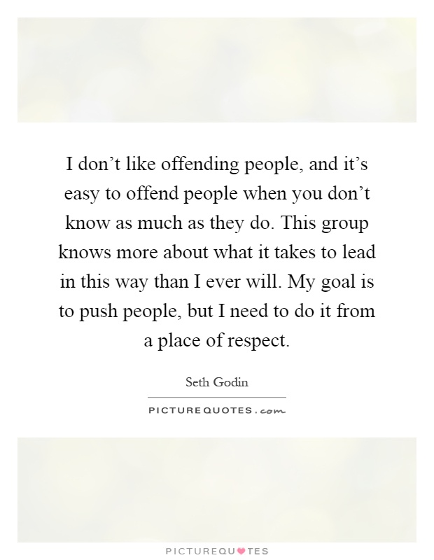 I don't like offending people, and it's easy to offend people when you don't know as much as they do. This group knows more about what it takes to lead in this way than I ever will. My goal is to push people, but I need to do it from a place of respect Picture Quote #1