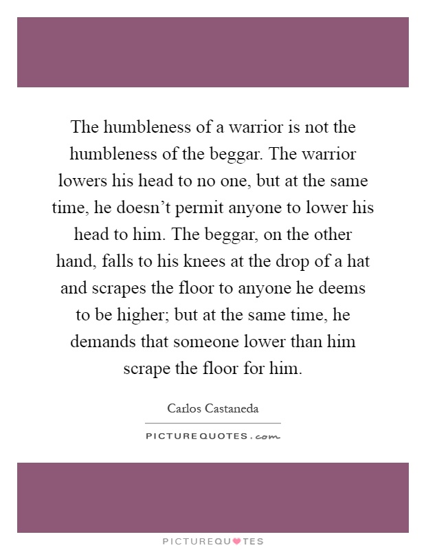 The humbleness of a warrior is not the humbleness of the beggar. The warrior lowers his head to no one, but at the same time, he doesn't permit anyone to lower his head to him. The beggar, on the other hand, falls to his knees at the drop of a hat and scrapes the floor to anyone he deems to be higher; but at the same time, he demands that someone lower than him scrape the floor for him Picture Quote #1
