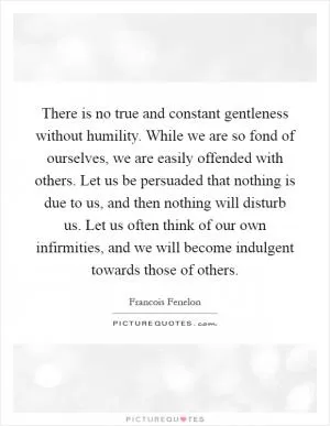 There is no true and constant gentleness without humility. While we are so fond of ourselves, we are easily offended with others. Let us be persuaded that nothing is due to us, and then nothing will disturb us. Let us often think of our own infirmities, and we will become indulgent towards those of others Picture Quote #1