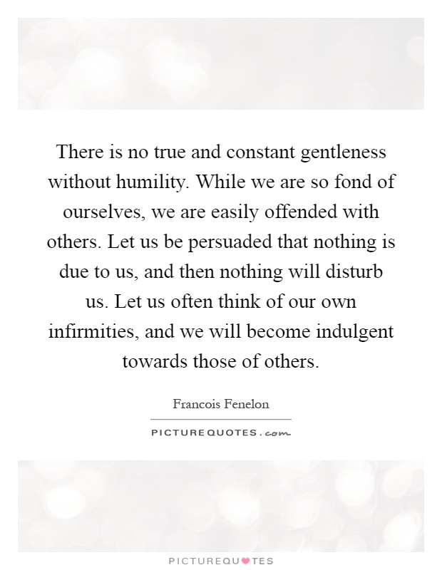 There is no true and constant gentleness without humility. While we are so fond of ourselves, we are easily offended with others. Let us be persuaded that nothing is due to us, and then nothing will disturb us. Let us often think of our own infirmities, and we will become indulgent towards those of others Picture Quote #1