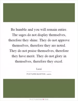 Be humble and you will remain entire. The sages do not display themselves, therefore they shine. They do not approve themselves, therefore they are noted. They do not praise themselves, therefore they have merit. They do not glory in themselves, therefore they excel Picture Quote #1