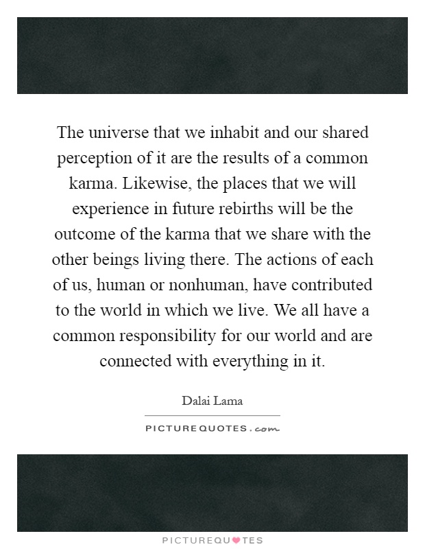 The universe that we inhabit and our shared perception of it are the results of a common karma. Likewise, the places that we will experience in future rebirths will be the outcome of the karma that we share with the other beings living there. The actions of each of us, human or nonhuman, have contributed to the world in which we live. We all have a common responsibility for our world and are connected with everything in it Picture Quote #1