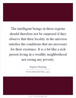 The intelligent beings in these regions should therefore not be surprised if they observe that their locality in the universe satisfies the conditions that are necessary for their existence. It is a bit like a rich person living in a wealthy neighborhood not seeing any poverty Picture Quote #1