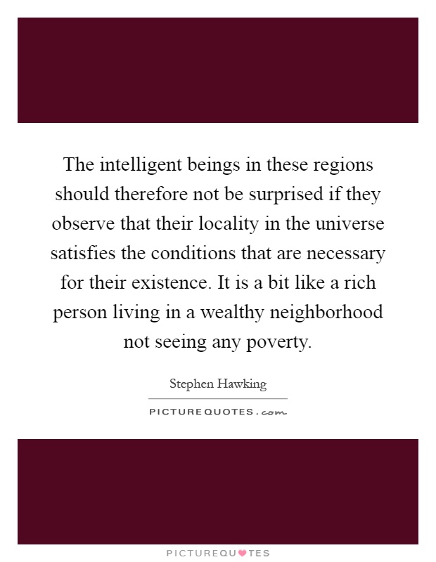 The intelligent beings in these regions should therefore not be surprised if they observe that their locality in the universe satisfies the conditions that are necessary for their existence. It is a bit like a rich person living in a wealthy neighborhood not seeing any poverty Picture Quote #1