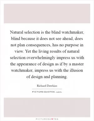 Natural selection is the blind watchmaker, blind because it does not see ahead, does not plan consequences, has no purpose in view. Yet the living results of natural selection overwhelmingly impress us with the appearance of design as if by a master watchmaker, impress us with the illusion of design and planning Picture Quote #1