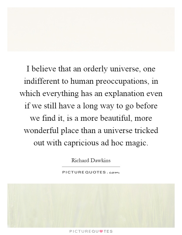I believe that an orderly universe, one indifferent to human preoccupations, in which everything has an explanation even if we still have a long way to go before we find it, is a more beautiful, more wonderful place than a universe tricked out with capricious ad hoc magic Picture Quote #1
