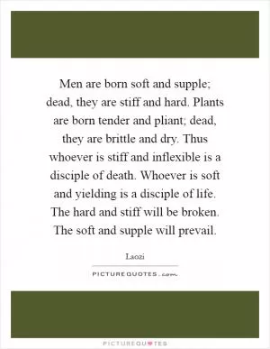 Men are born soft and supple; dead, they are stiff and hard. Plants are born tender and pliant; dead, they are brittle and dry. Thus whoever is stiff and inflexible is a disciple of death. Whoever is soft and yielding is a disciple of life. The hard and stiff will be broken. The soft and supple will prevail Picture Quote #1